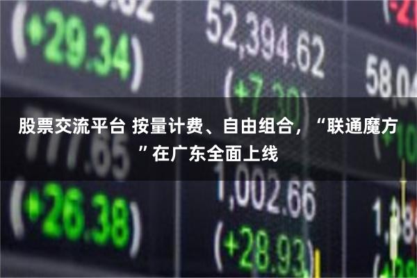 股票交流平台 按量计费、自由组合,“联通魔方”在广东全面上线