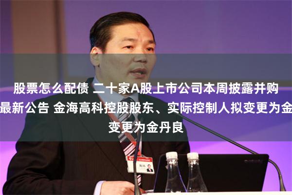 股票怎么配债 二十家A股上市公司本周披露并购重组最新公告 金海高科控股股东、实际控制人拟变更为金丹良