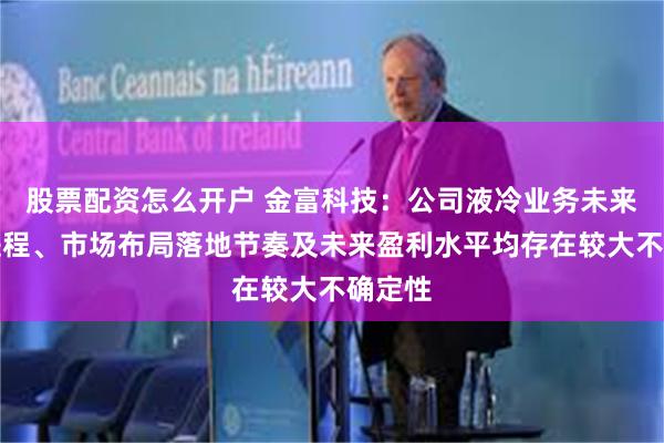 股票配资怎么开户 金富科技：公司液冷业务未来拓展进程、市场布局落地节奏及未来盈利水平均存在较大不确定性
