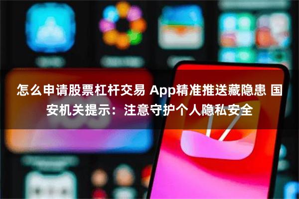怎么申请股票杠杆交易 App精准推送藏隐患 国安机关提示：注意守护个人隐私安全
