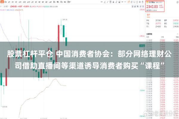 股票杠杆平仓 中国消费者协会：部分网络理财公司借助直播间等渠道诱导消费者购买“课程”