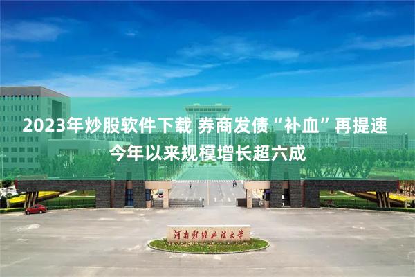 2023年炒股软件下载 券商发债“补血”再提速 今年以来规模增长超六成