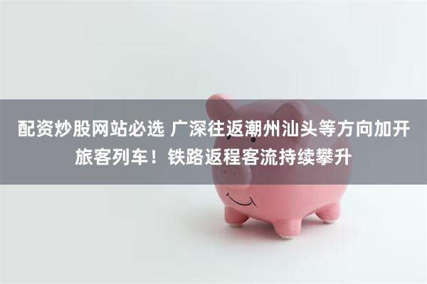配资炒股网站必选 广深往返潮州汕头等方向加开旅客列车！铁路返程客流持续攀升