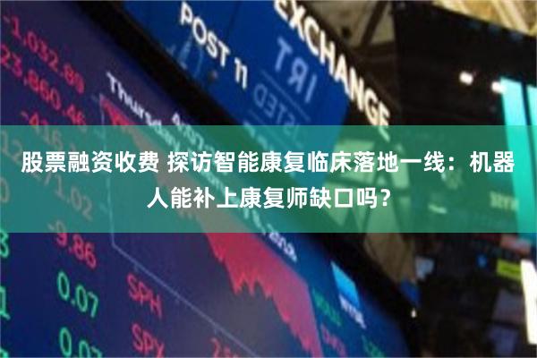 股票融资收费 探访智能康复临床落地一线：机器人能补上康复师缺口吗？