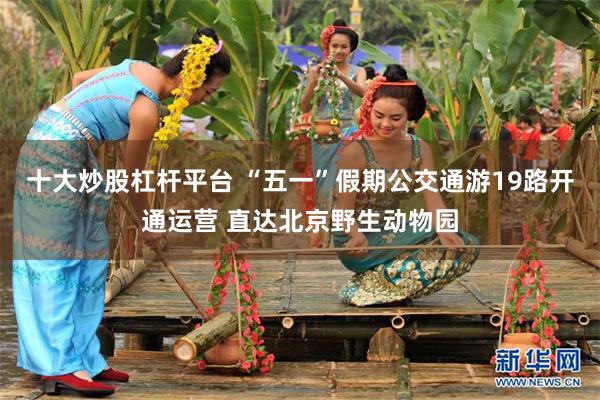 十大炒股杠杆平台 “五一”假期公交通游19路开通运营 直达北京野生动物园
