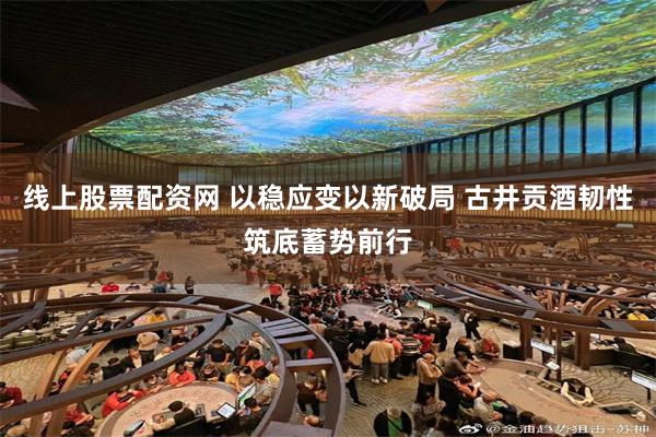线上股票配资网 以稳应变以新破局 古井贡酒韧性筑底蓄势前行