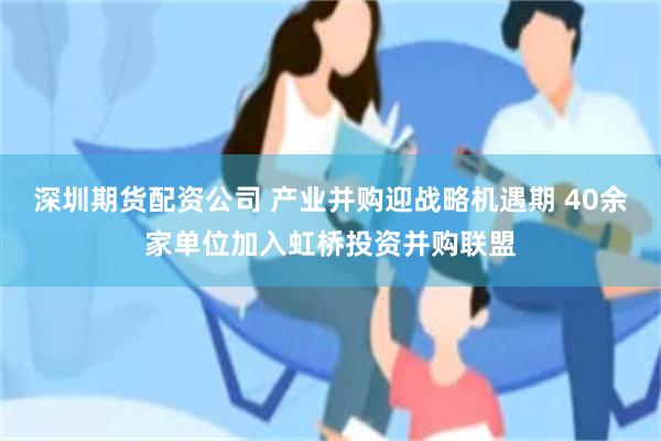深圳期货配资公司 产业并购迎战略机遇期 40余家单位加入虹桥投资并购联盟