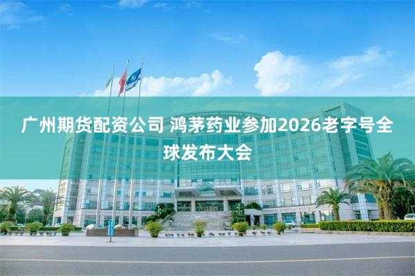 广州期货配资公司 鸿茅药业参加2026老字号全球发布大会