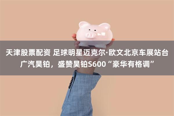 天津股票配资 足球明星迈克尔·欧文北京车展站台广汽昊铂，盛赞昊铂S600“豪华有格调”