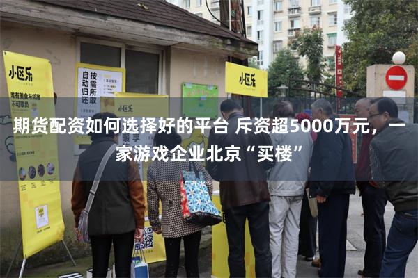 期货配资如何选择好的平台 斥资超5000万元，一家游戏企业北京“买楼”