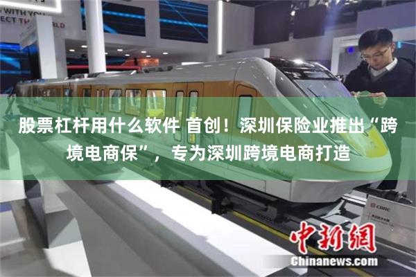 股票杠杆用什么软件 首创！深圳保险业推出“跨境电商保”，专为深圳跨境电商打造
