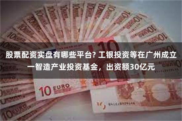 股票配资实盘有哪些平台? 工银投资等在广州成立一智造产业投资基金，出资额30亿元