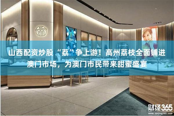 山西配资炒股 “荔”争上游！高州荔枝全面铺进澳门市场，为澳门市民带来甜蜜盛宴