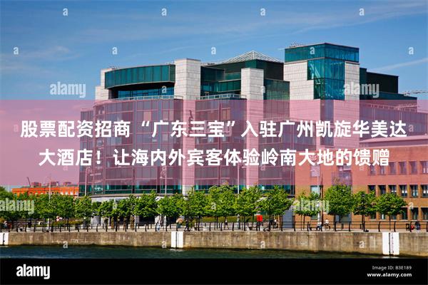股票配资招商 “广东三宝”入驻广州凯旋华美达大酒店！让海内外宾客体验岭南大地的馈赠
