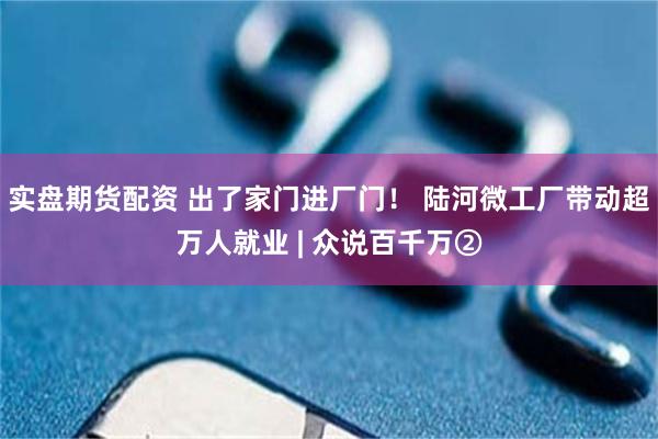 实盘期货配资 出了家门进厂门！ 陆河微工厂带动超万人就业 | 众说百千万②