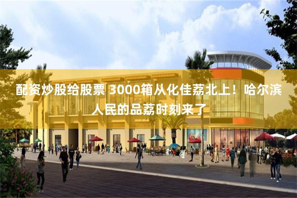配资炒股给股票 3000箱从化佳荔北上！哈尔滨人民的品荔时刻来了