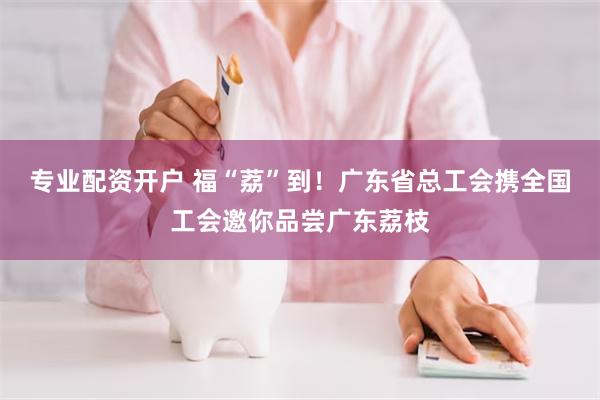 专业配资开户 福“荔”到!广东省总工会携全国工会邀你品尝广东荔枝