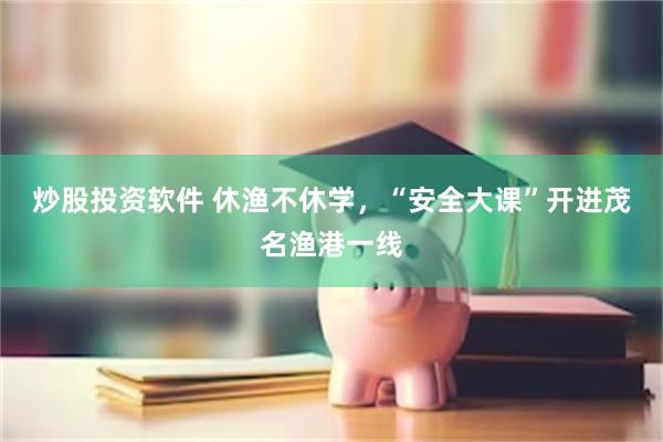 炒股投资软件 休渔不休学，“安全大课”开进茂名渔港一线
