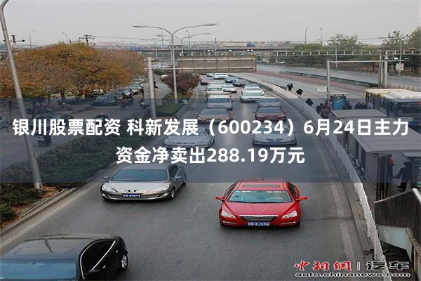 银川股票配资 科新发展（600234）6月24日主力资金净卖出288.19万元