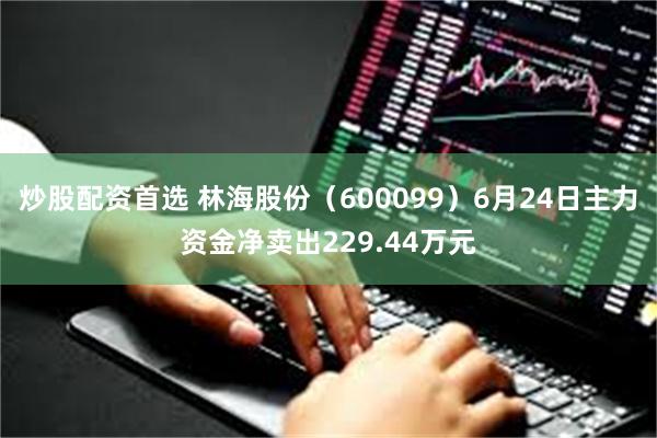 炒股配资首选 林海股份（600099）6月24日主力资金净卖出229.44万元