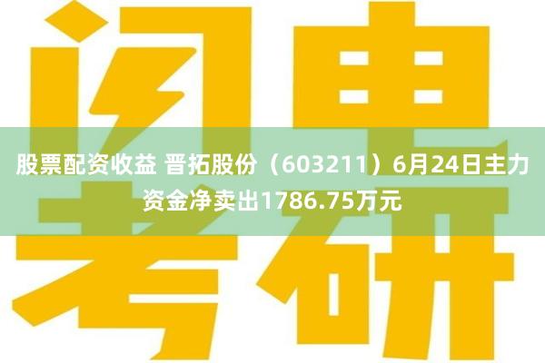 股票配资收益 晋拓股份（603211）6月24日主力资金净卖出1786.75万元