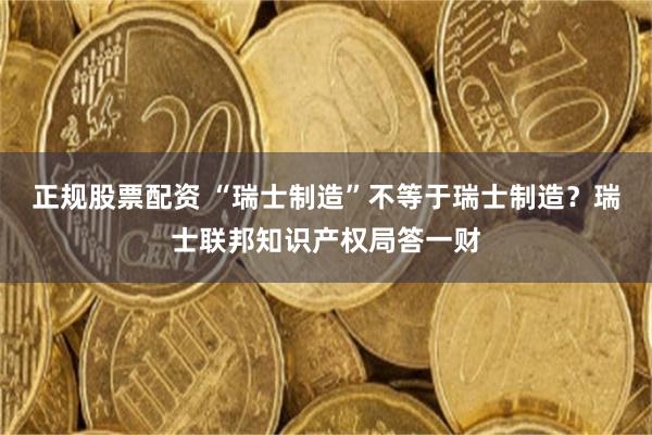 正规股票配资 “瑞士制造”不等于瑞士制造？瑞士联邦知识产权局答一财