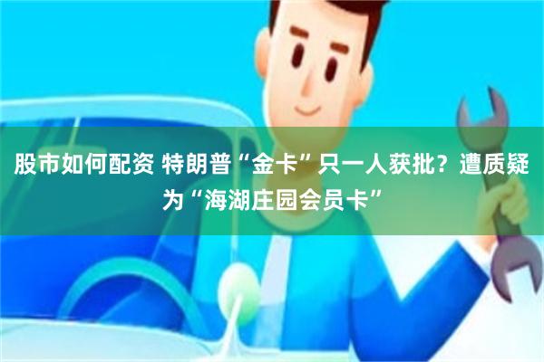 股市如何配资 特朗普“金卡”只一人获批？遭质疑为“海湖庄园会员卡”