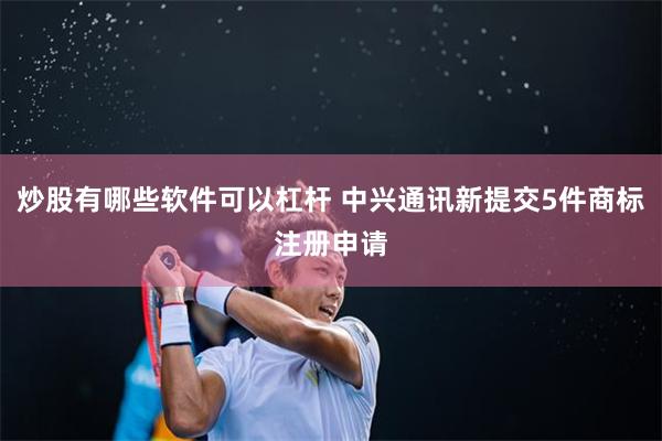 炒股有哪些软件可以杠杆 中兴通讯新提交5件商标注册申请