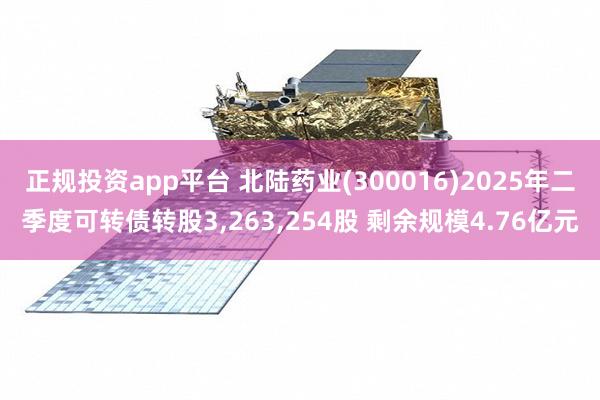 正规投资app平台 北陆药业(300016)2025年二季度可转债转股3,263,254股 剩余规模4.76亿元