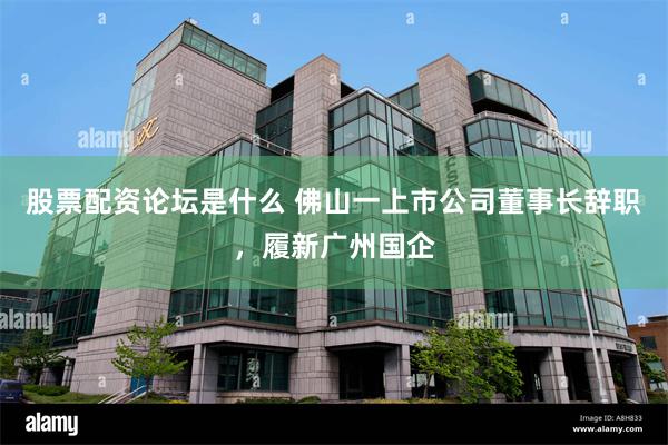 股票配资论坛是什么 佛山一上市公司董事长辞职，履新广州国企