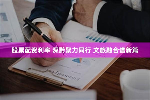 股票配资利率 深黔聚力同行 文旅融合谱新篇