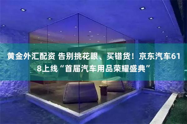 黄金外汇配资 告别挑花眼、买错货！京东汽车618上线“首届汽车用品荣耀盛典”