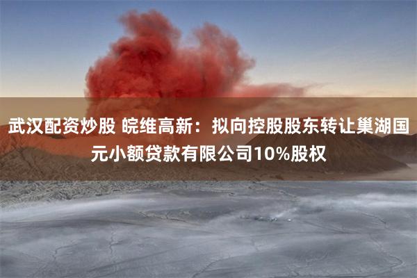 武汉配资炒股 皖维高新：拟向控股股东转让巢湖国元小额贷款有限公司10%股权