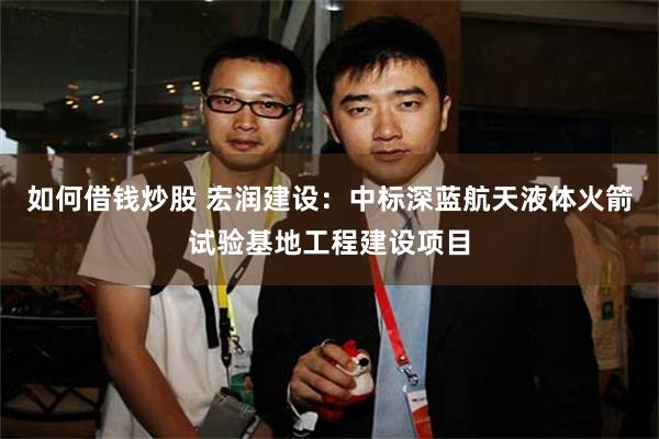 如何借钱炒股 宏润建设：中标深蓝航天液体火箭试验基地工程建设项目
