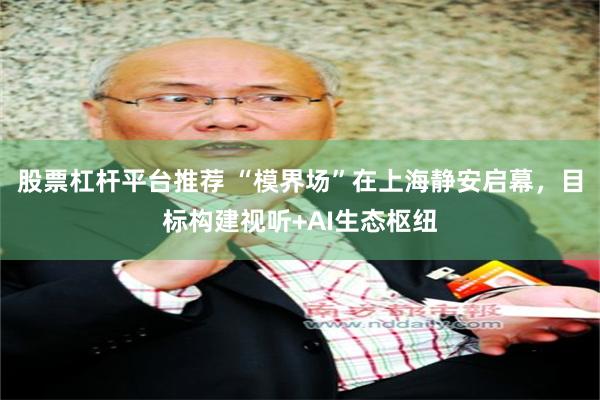 股票杠杆平台推荐 “模界场”在上海静安启幕，目标构建视听+AI生态枢纽