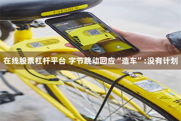 在线股票杠杆平台 字节跳动回应“造车”:没有计划