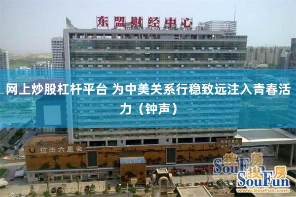 网上炒股杠杆平台 为中美关系行稳致远注入青春活力(钟声)