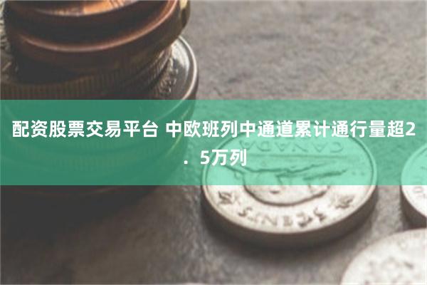 配资股票交易平台 中欧班列中通道累计通行量超2．5万列