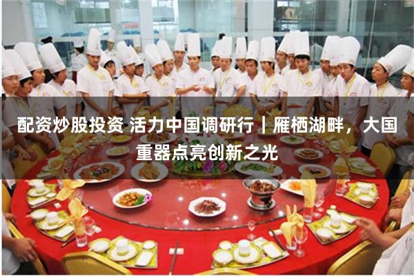 配资炒股投资 活力中国调研行｜雁栖湖畔，大国重器点亮创新之光