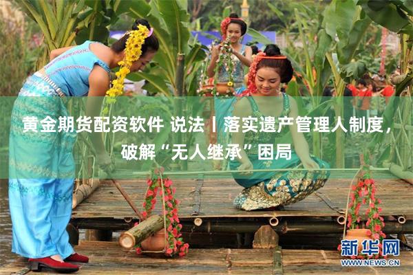 黄金期货配资软件 说法丨落实遗产管理人制度,破解“无人继承”困局