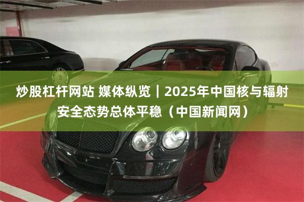炒股杠杆网站 媒体纵览｜2025年中国核与辐射安全态势总体平稳（中国新闻网）