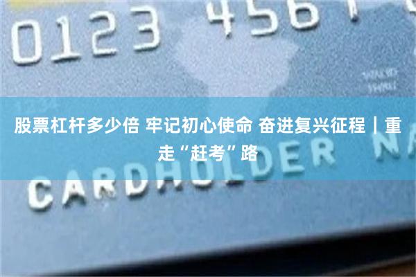 股票杠杆多少倍 牢记初心使命 奋进复兴征程|重走“赶考”路