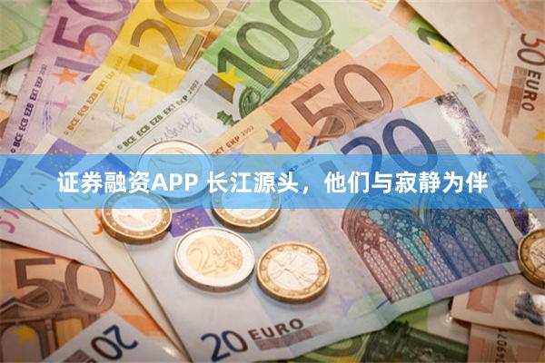 证券融资APP 长江源头，他们与寂静为伴