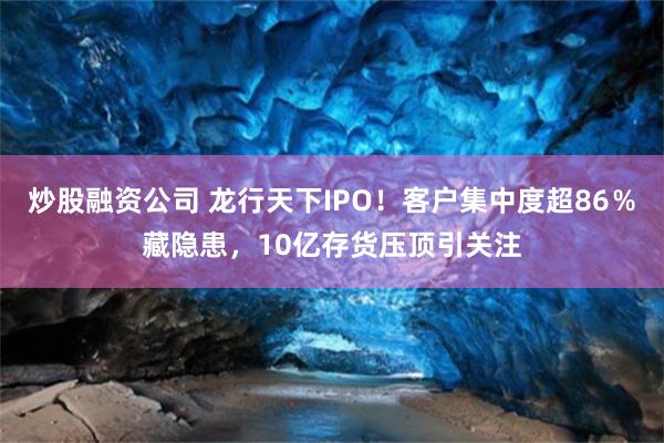 炒股融资公司 龙行天下IPO！客户集中度超86％藏隐患，10亿存货压顶引关注