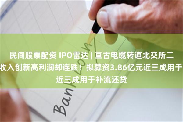 民间股票配资 IPO雷达 | 亘古电缆转道北交所二闯IPO：收入创新高利润却连跌！拟募资3.86亿元近三成用于补流还贷
