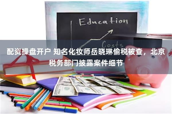 配资操盘开户 知名化妆师岳晓琳偷税被查,北京税务部门披露案件细节
