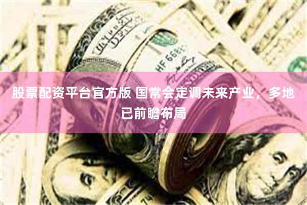 股票配资平台官方版 国常会定调未来产业，多地已前瞻布局