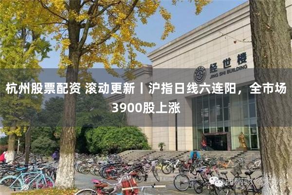 杭州股票配资 滚动更新丨沪指日线六连阳，全市场3900股上涨