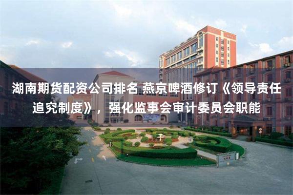 湖南期货配资公司排名 燕京啤酒修订《领导责任追究制度》，强化监事会审计委员会职能