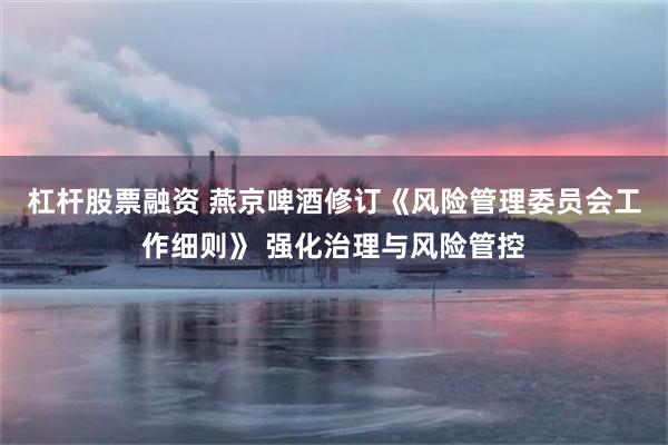 杠杆股票融资 燕京啤酒修订《风险管理委员会工作细则》 强化治理与风险管控